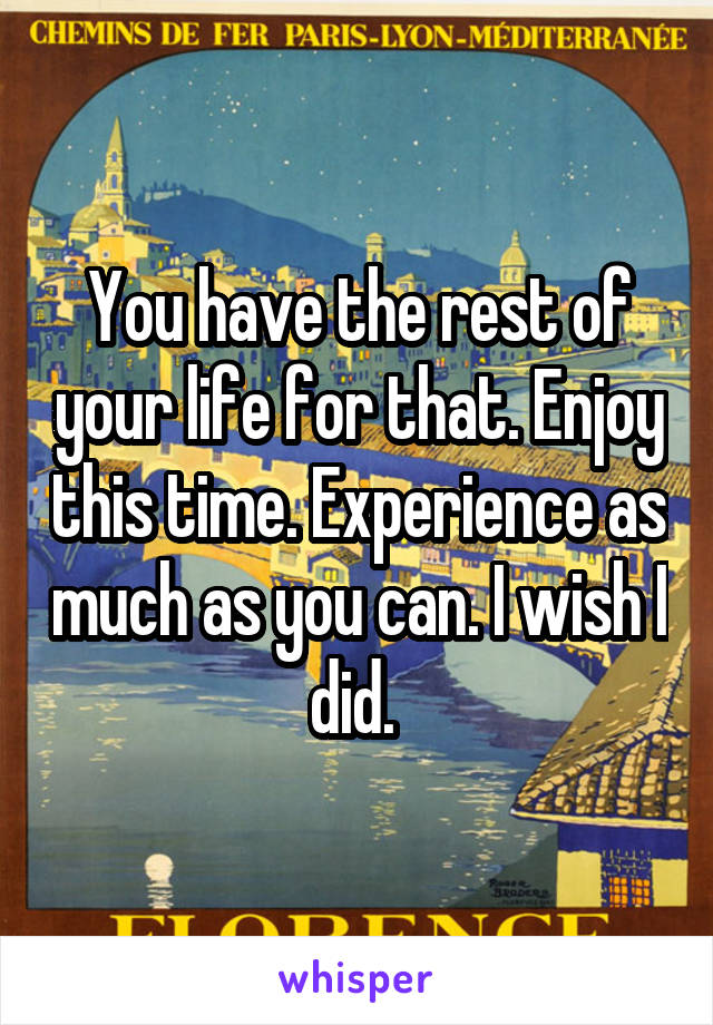 You have the rest of your life for that. Enjoy this time. Experience as much as you can. I wish I did. 