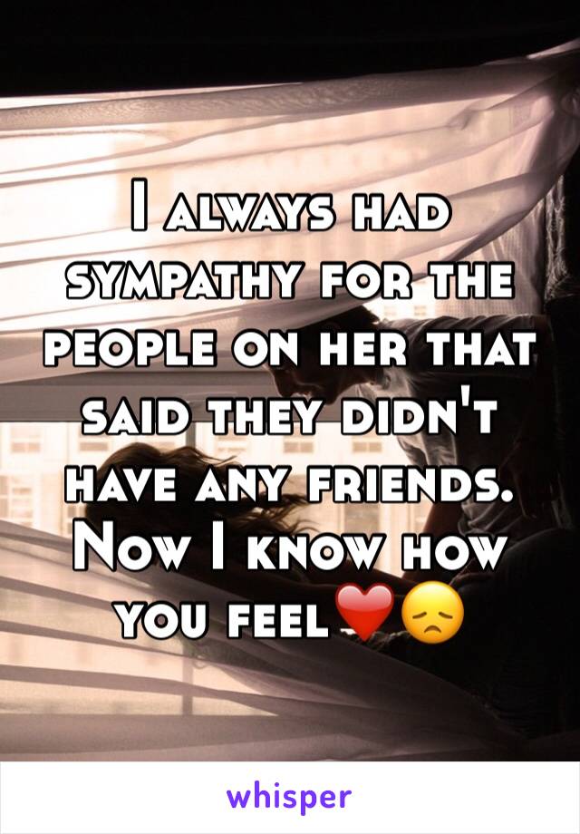 I always had sympathy for the people on her that said they didn't have any friends. Now I know how you feel❤️😞