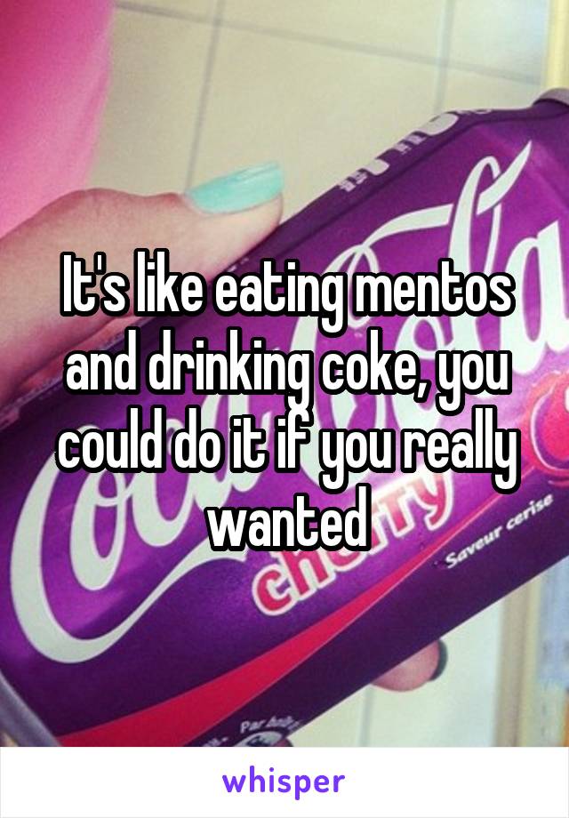 It's like eating mentos and drinking coke, you could do it if you really wanted