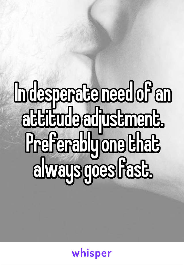 In desperate need of an attitude adjustment. Preferably one that always goes fast.