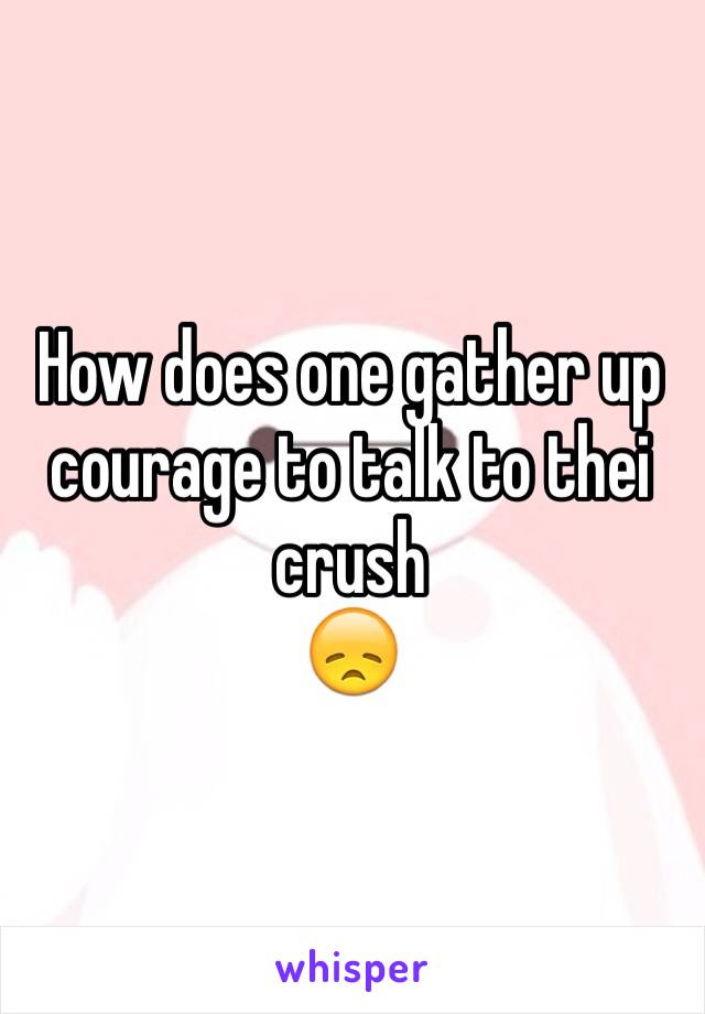 How does one gather up courage to talk to thei crush 
😞