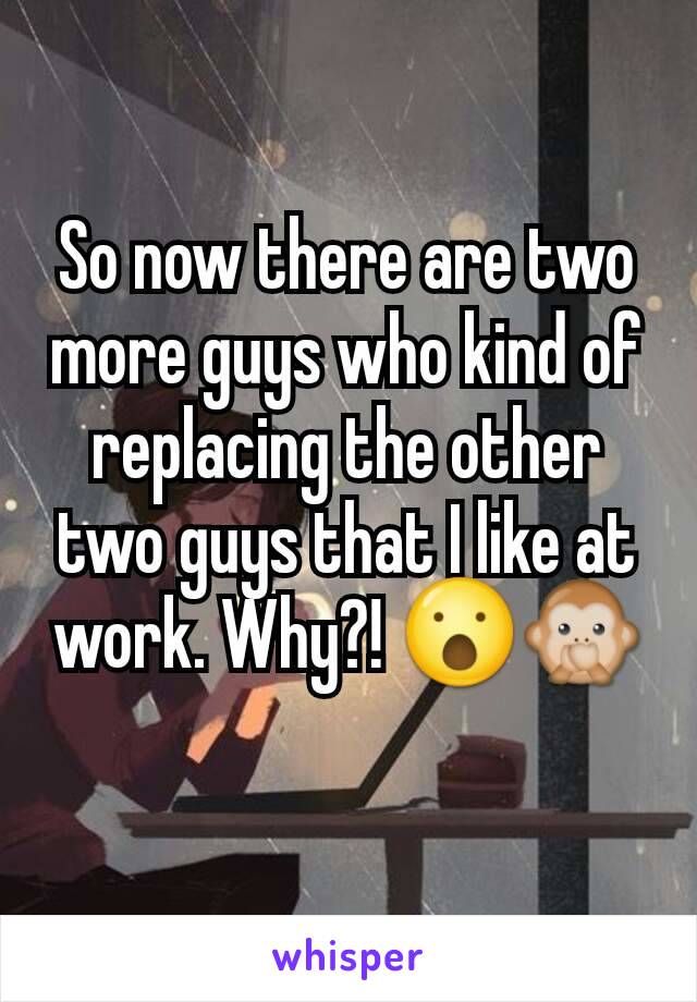 So now there are two more guys who kind of replacing the other two guys that I like at work. Why?! 😮🙊