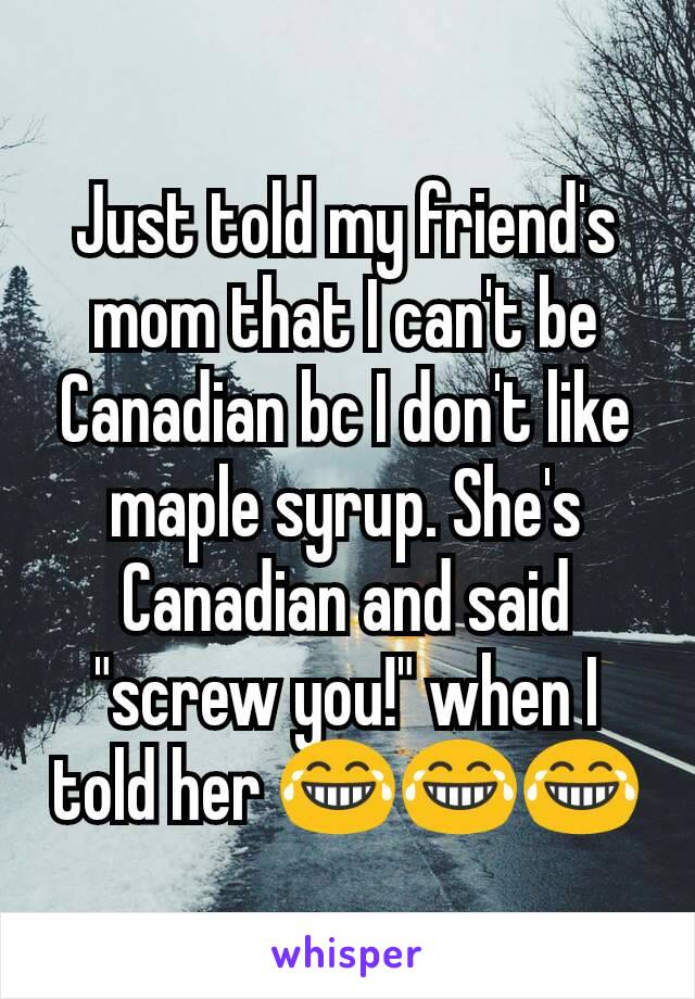 Just told my friend's mom that I can't be Canadian bc I don't like maple syrup. She's Canadian and said "screw you!" when I told her 😂😂😂