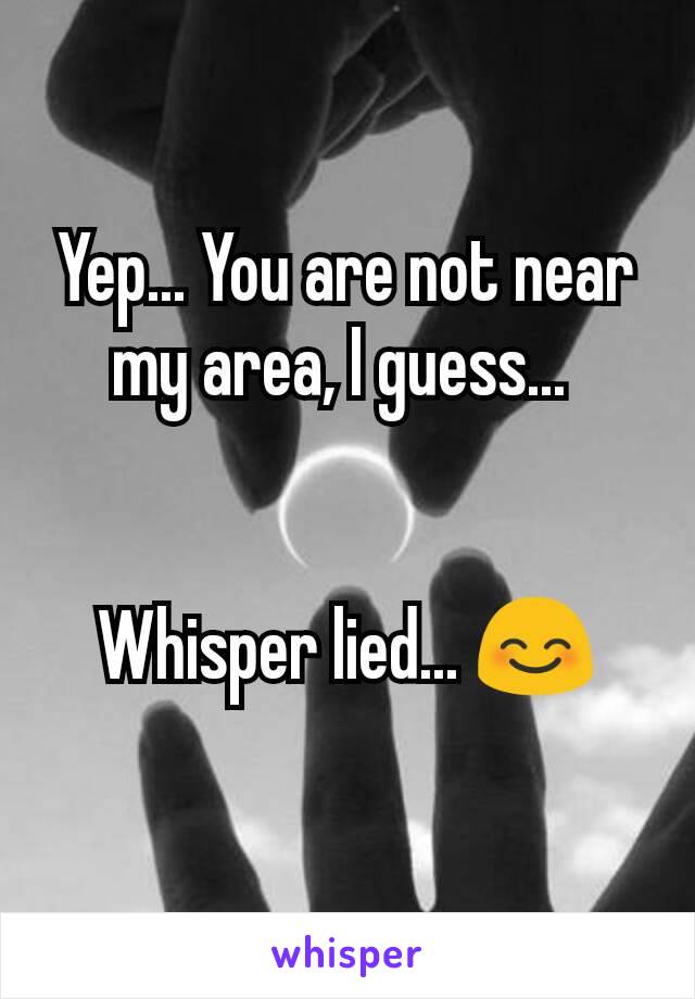 Yep... You are not near my area, I guess... 


Whisper lied... 😊