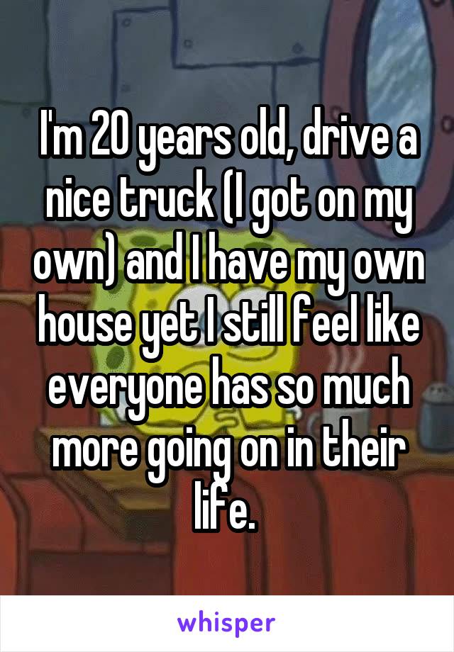 I'm 20 years old, drive a nice truck (I got on my own) and I have my own house yet I still feel like everyone has so much more going on in their life. 