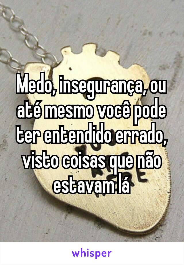 Medo, insegurança, ou até mesmo você pode ter entendido errado, visto coisas que não estavam lá