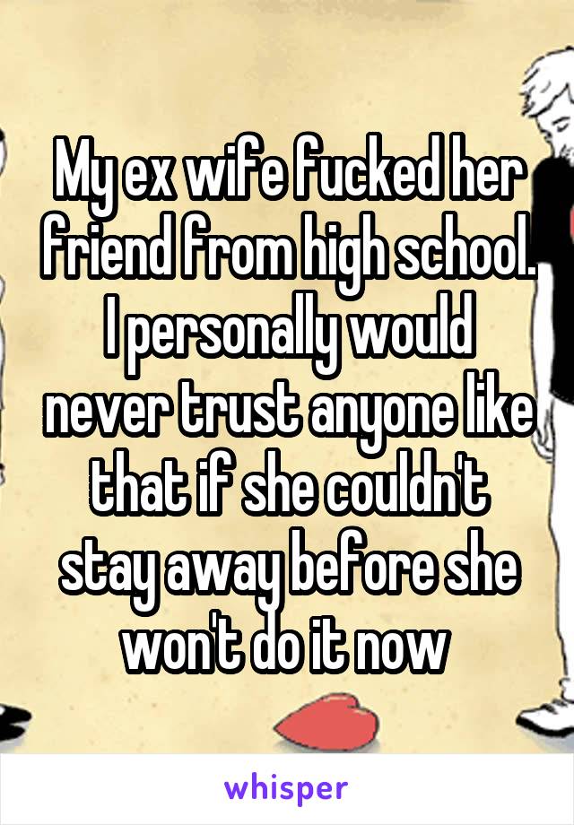 My ex wife fucked her friend from high school. I personally would never trust anyone like that if she couldn't stay away before she won't do it now 