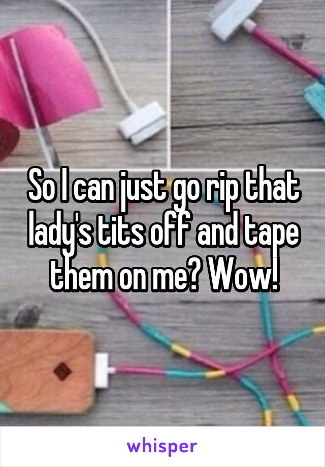 So I can just go rip that lady's tits off and tape them on me? Wow!