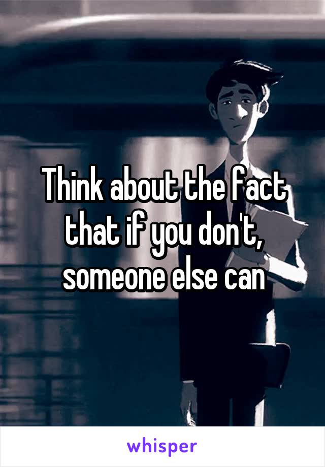 Think about the fact that if you don't, someone else can