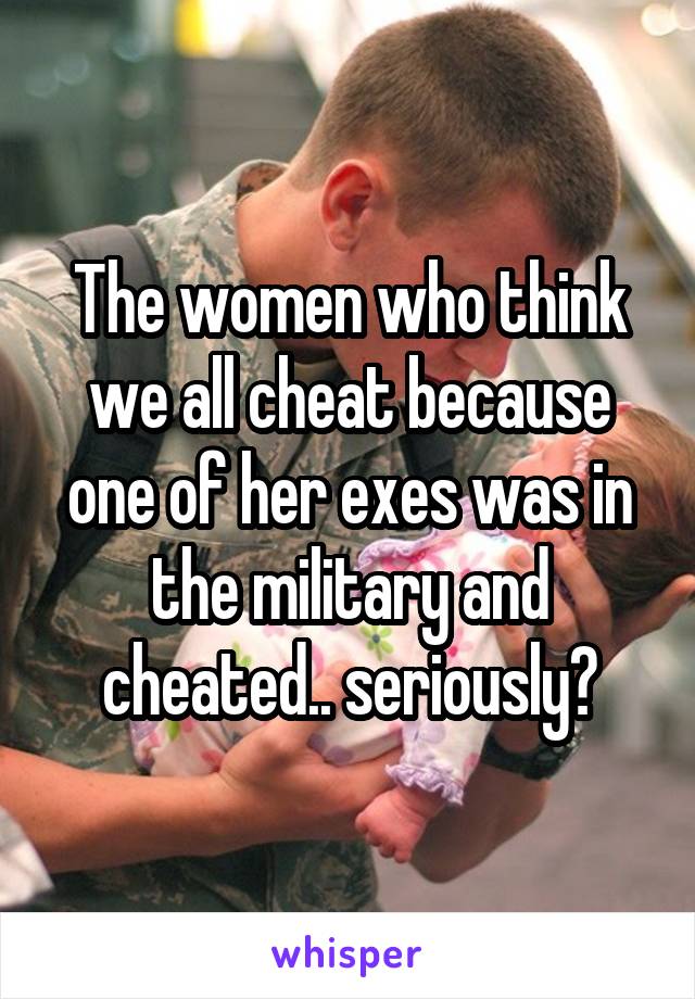 The women who think we all cheat because one of her exes was in the military and cheated.. seriously?