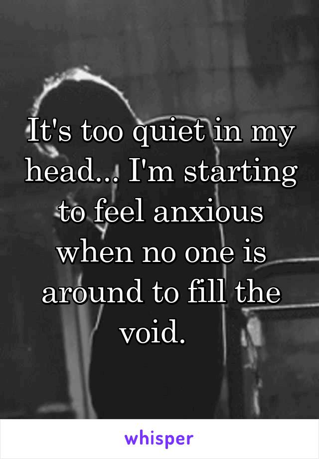 It's too quiet in my head... I'm starting to feel anxious when no one is around to fill the void.  