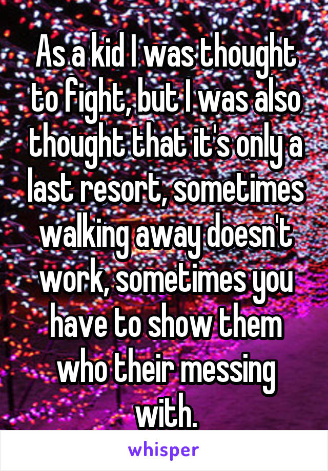 As a kid I was thought to fight, but I was also thought that it's only a last resort, sometimes walking away doesn't work, sometimes you have to show them who their messing with.