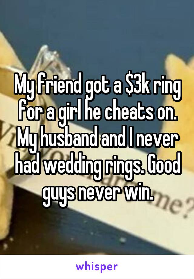 My friend got a $3k ring for a girl he cheats on. My husband and I never had wedding rings. Good guys never win.