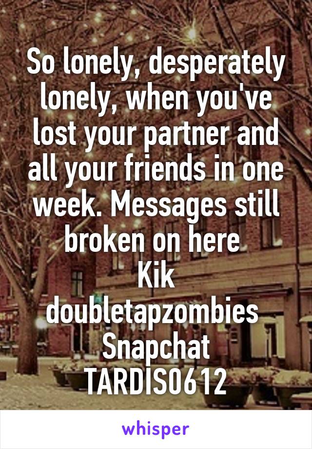 So lonely, desperately lonely, when you've lost your partner and all your friends in one week. Messages still broken on here 
Kik doubletapzombies 
Snapchat TARDIS0612