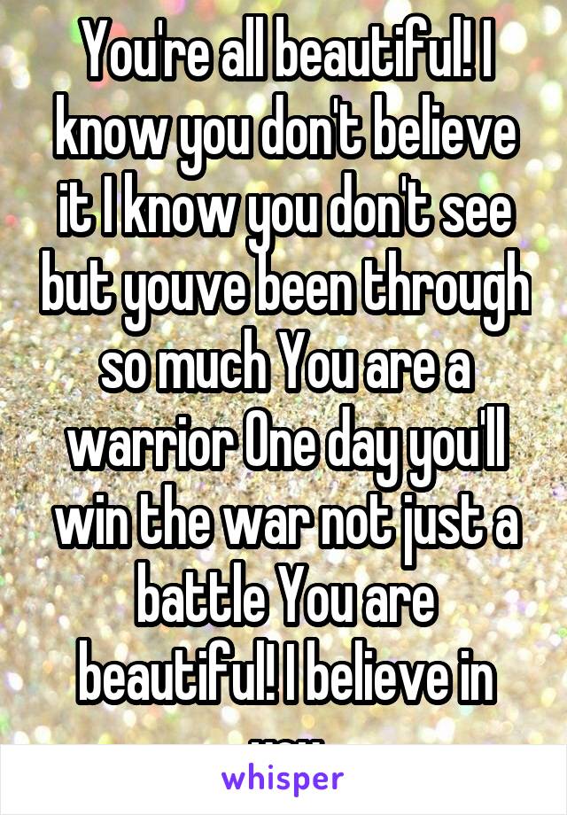 You're all beautiful! I know you don't believe it I know you don't see but youve been through so much You are a warrior One day you'll win the war not just a battle You are beautiful! I believe in you