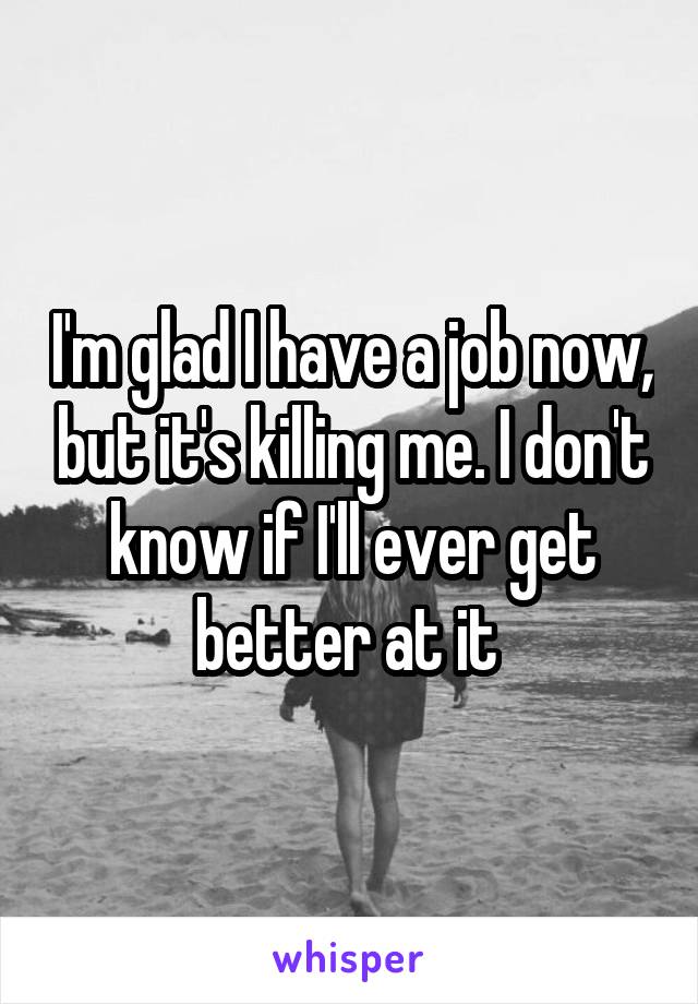 I'm glad I have a job now, but it's killing me. I don't know if I'll ever get better at it 