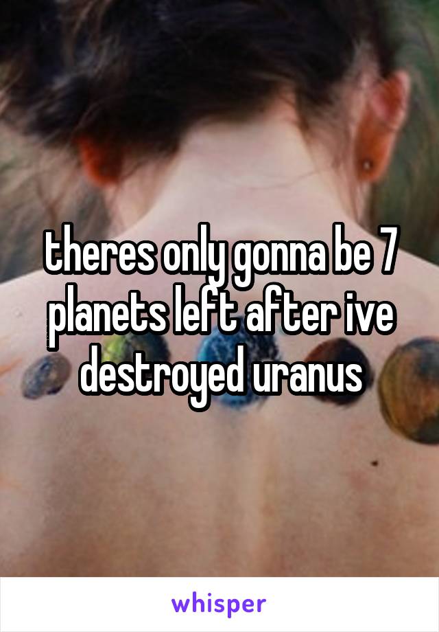 theres only gonna be 7 planets left after ive destroyed uranus