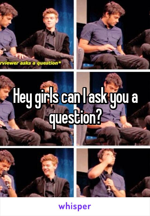 Hey girls can I ask you a question?