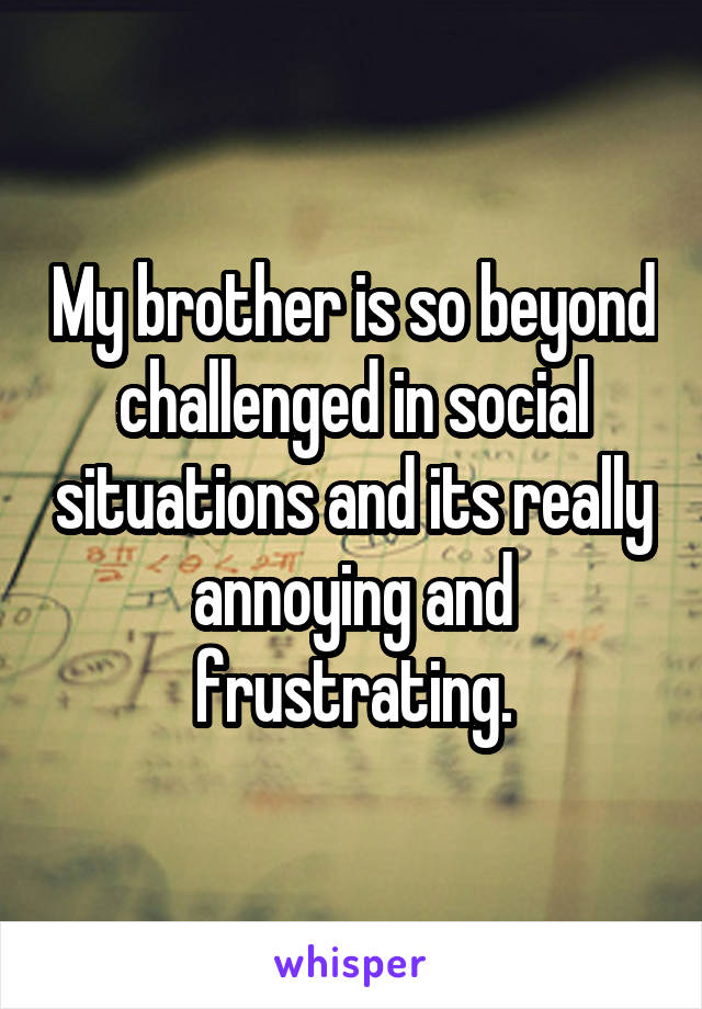 My brother is so beyond challenged in social situations and its really annoying and frustrating.