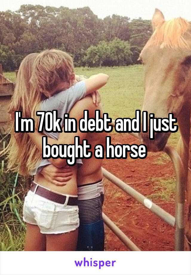 I'm 70k in debt and I just bought a horse 