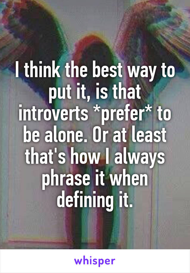 I think the best way to put it, is that introverts *prefer* to be alone. Or at least that's how I always phrase it when defining it.