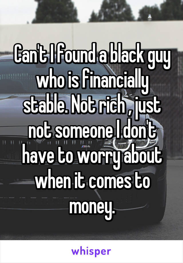 Can't I found a black guy who is financially stable. Not rich , just not someone I don't have to worry about when it comes to money.