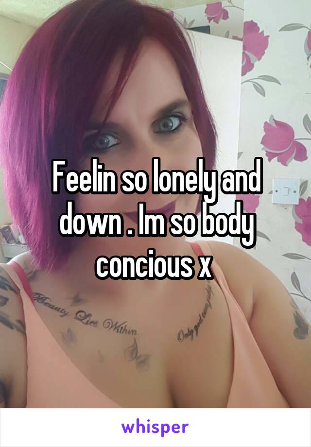 Feelin so lonely and down . Im so body concious x 