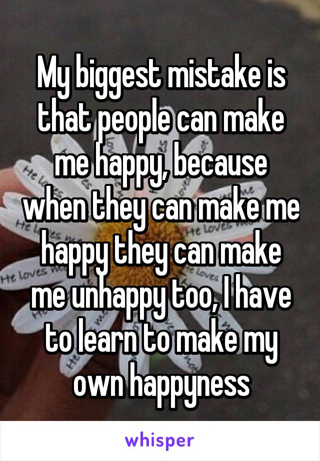 My biggest mistake is that people can make me happy, because when they can make me happy they can make me unhappy too, I have to learn to make my own happyness