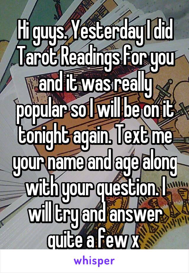 Hi guys. Yesterday I did Tarot Readings for you and it was really popular so I will be on it tonight again. Text me your name and age along with your question. I will try and answer quite a few x 