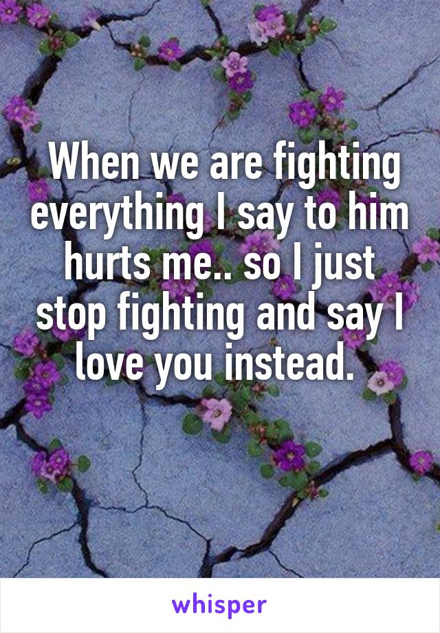  When we are fighting everything I say to him hurts me.. so I just stop fighting and say I love you instead. 

