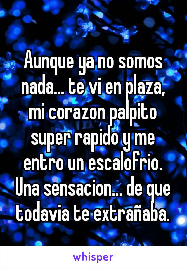 Aunque ya no somos nada... te vi en plaza, mi corazon palpito super rapido y me entro un escalofrio. Una sensacion... de que todavia te extrañaba.