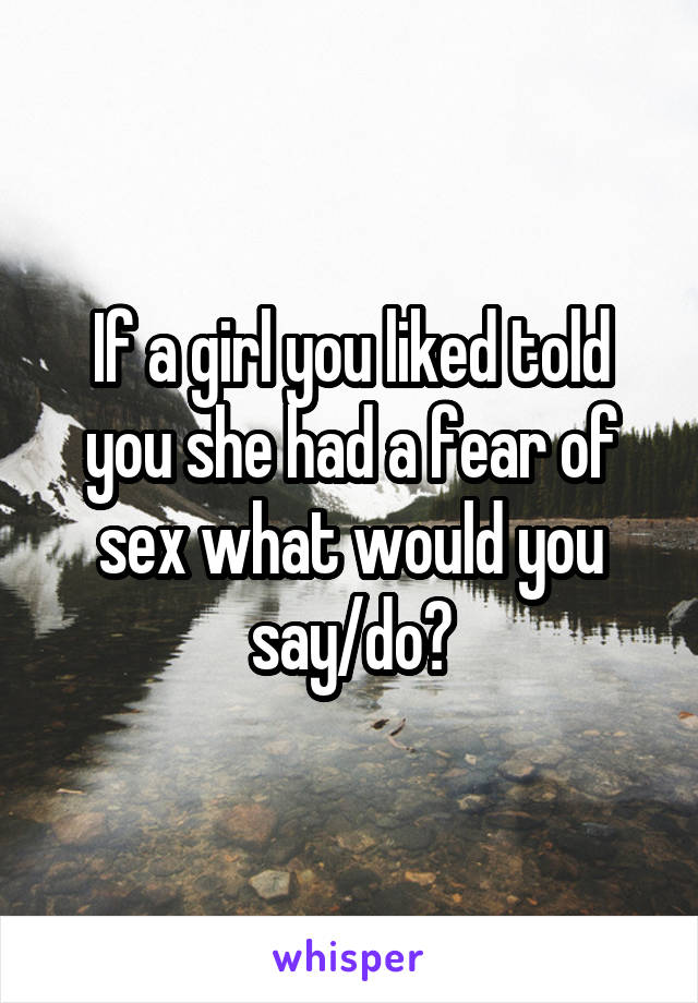 If a girl you liked told you she had a fear of sex what would you say/do?