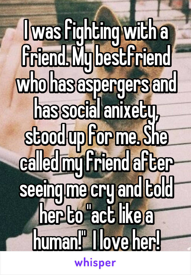 I was fighting with a friend. My bestfriend who has aspergers and has social anixety, stood up for me. She called my friend after seeing me cry and told her to "act like a human!"  I love her!