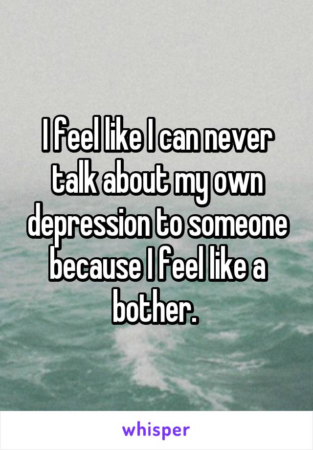 I feel like I can never talk about my own depression to someone because I feel like a bother. 