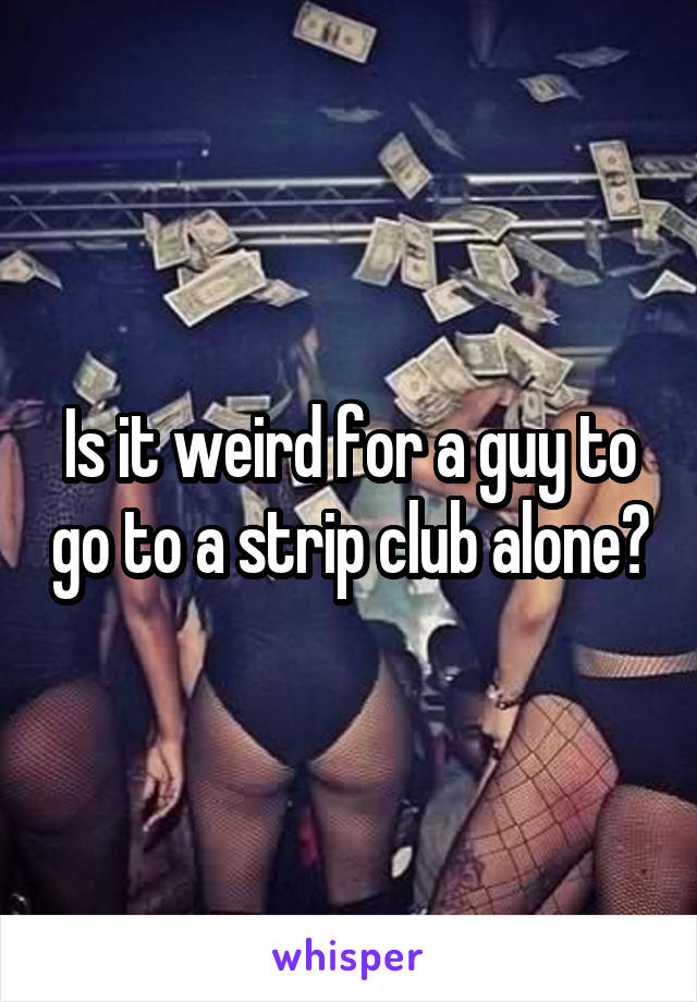 Is it weird for a guy to go to a strip club alone?