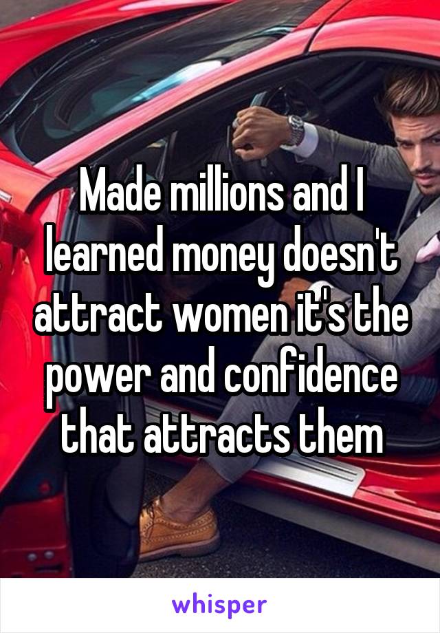 Made millions and I learned money doesn't attract women it's the power and confidence that attracts them