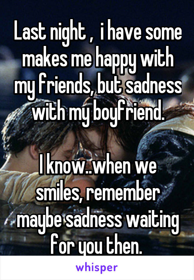 Last night ,  i have some makes me happy with my friends, but sadness with my boyfriend.

I know..when we smiles, remember maybe sadness waiting for you then. 