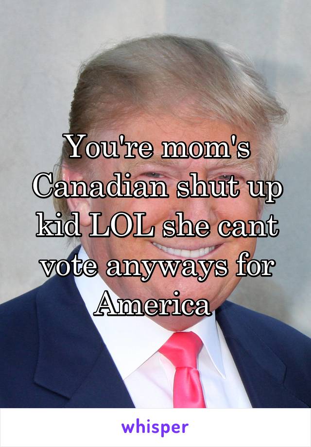 You're mom's Canadian shut up kid LOL she cant vote anyways for America 