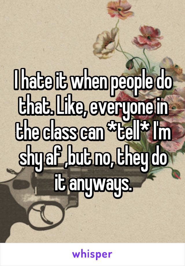I hate it when people do that. Like, everyone in the class can *tell* I'm shy af ,but no, they do it anyways.