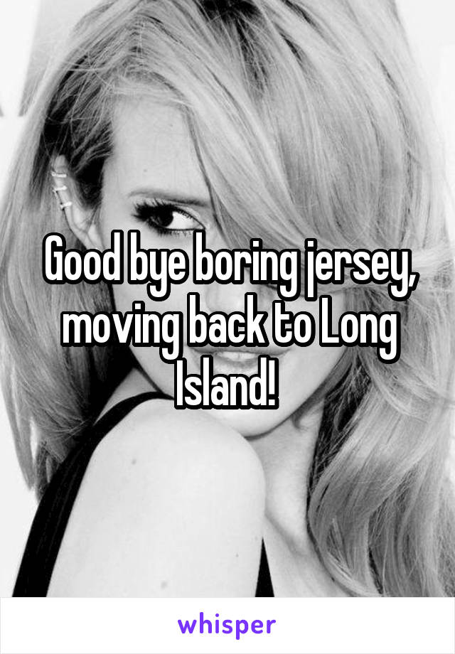 Good bye boring jersey, moving back to Long Island! 