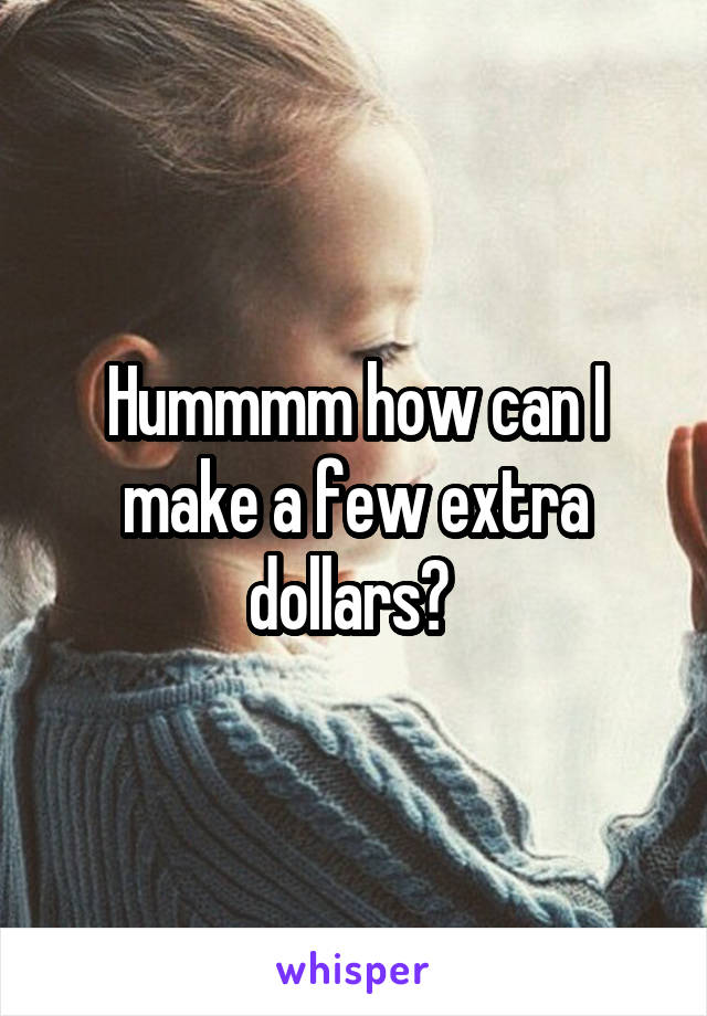 Hummmm how can I make a few extra dollars? 