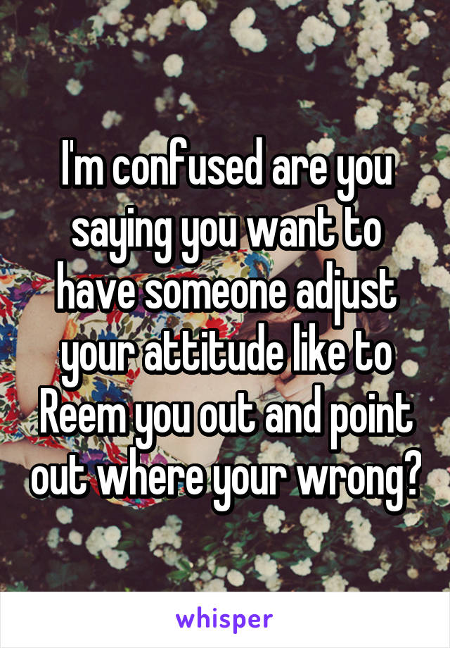 I'm confused are you saying you want to have someone adjust your attitude like to Reem you out and point out where your wrong?