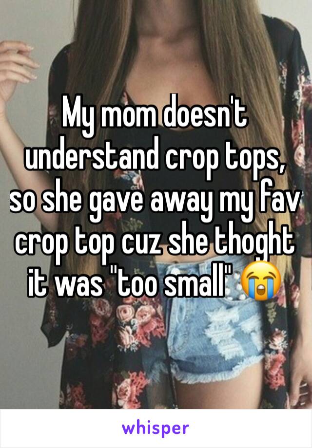 My mom doesn't understand crop tops, so she gave away my fav crop top cuz she thoght it was "too small" 😭