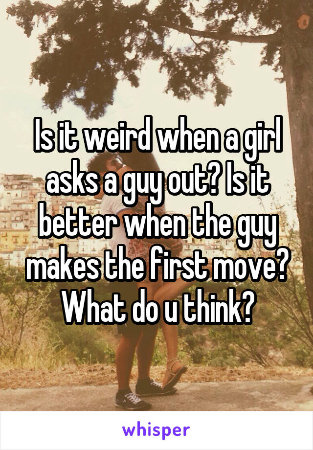 Is it weird when a girl asks a guy out? Is it better when the guy makes the first move? What do u think?