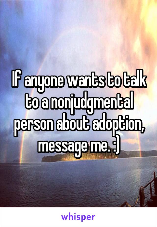 If anyone wants to talk to a nonjudgmental person about adoption, message me. :)