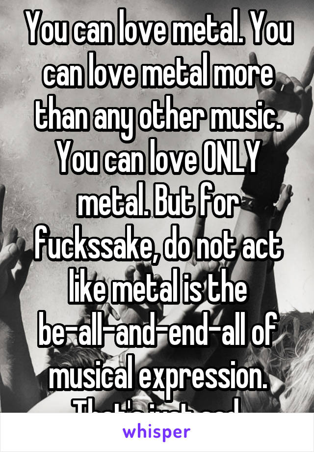 You can love metal. You can love metal more than any other music. You can love ONLY metal. But for fuckssake, do not act like metal is the be-all-and-end-all of musical expression.
That's just sad.