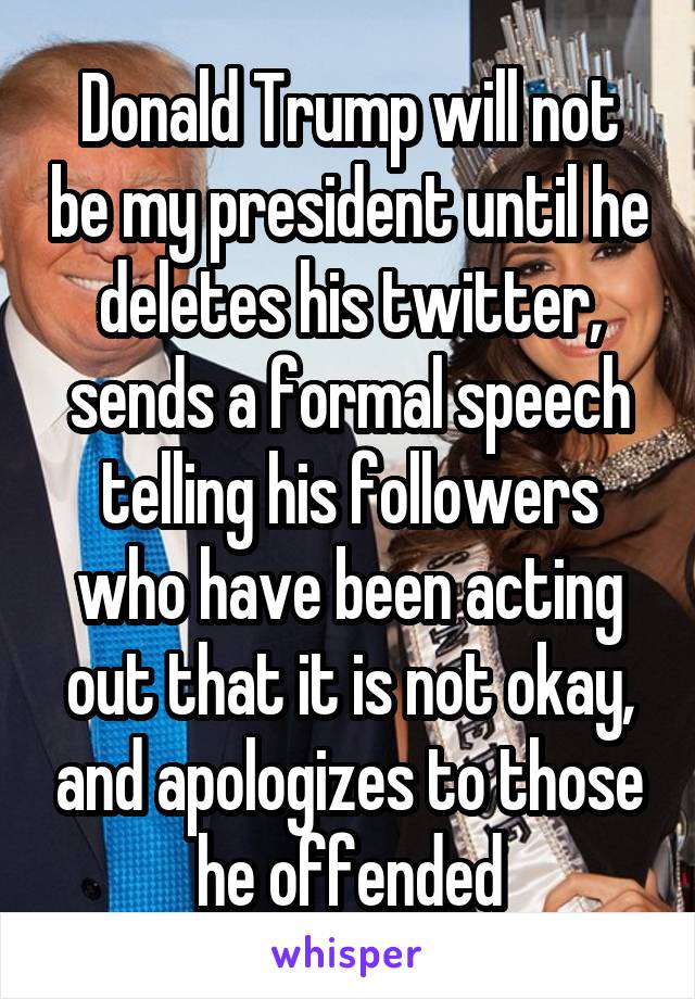 Donald Trump will not be my president until he deletes his twitter, sends a formal speech telling his followers who have been acting out that it is not okay, and apologizes to those he offended