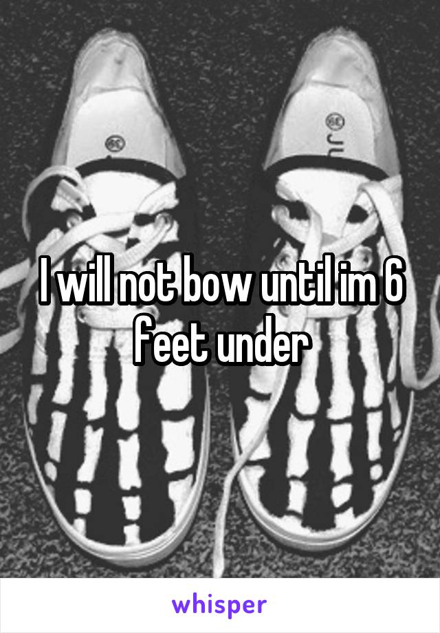 I will not bow until im 6 feet under