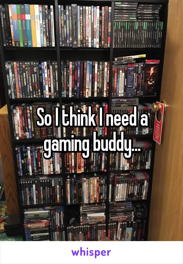 So I think I need a gaming buddy...