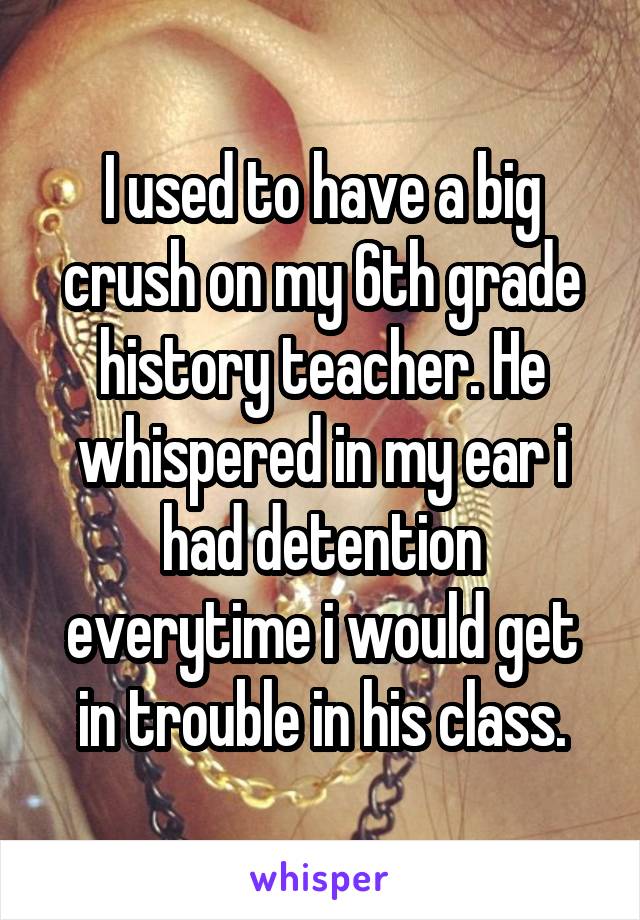 I used to have a big crush on my 6th grade history teacher. He whispered in my ear i had detention everytime i would get in trouble in his class.